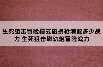 生死狙击冒险模式磁拐枪满配多少战力 生死狙击磁轨炮冒险战力